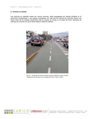Informe nº 1 / Etapa Diagnóstico Curicó / Octubre 2010
 
PANORAMA CONSULTORES / URBANO PROYECTOS SA / GSI
INGENIERÍA / DOMEYKO ARQUITECTURA / MANUEL TIRONI
2.‐ Ciclovías en Calzada 
 
Las ciclovías en calzadas suelen ser menos comunes, están segregadas por bandas pintadas en el
pavimento (ciclobandas), o por soleras (ciclopistas). En este tipo de ciclovía los vehículos tienen una
mejor visión de los ciclistas, teniéndolos más en cuenta, en cruces y a lo largo del tramo. Ejemplos de
este tipo de ciclovías son la de Santa Isabel e Isabel la Católica.
 
 
 
 
Fig. 6.2. – Ciclopista Vía Isabel la Católica esquina Tobalaba. Fuente: Estudio 
“Habilitación de ciclovías en las Ciudades de Curicó, Talca y Chillán” 
 