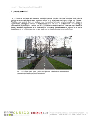 Informe nº 1 / Etapa Diagnóstico Curicó / Octubre 2010
 
PANORAMA CONSULTORES / URBANO PROYECTOS SA / GSI
INGENIERÍA / DOMEYKO ARQUITECTURA / MANUEL TIRONI
3.- Ciclovías en Mediana
 
 
Las ciclovías se emplazan en medianas, bandejón central, que en casos se configura como parque,
cuando tiene asociado banda para peatones, como lo es en el caso de Pocuro, entre Los Leones y
Tobalaba, esta ciclovía tiene un carácter más recreacional al estar complementada con áreas de
esparcimiento. Otro tipo de ciclovías en mediana es cuando esta tiene un ancho menor, o no se configura
como área de esparcimiento, como lo son las ciclovías de Bilbao entre Antonio Varas y el Parque Inés de
Suárez, la ciclovía de Alameda, y en 5 de Abril. La ciclovía de Santa Rosa es un ejemplo en el cual el
área adyacente no está configurada, ya que las áreas verdes planteadas no se mantuvieron.
Fig. 6.3. – Ciclopista Bilbao  frente a parque Inéz de Suárez . Fuente: Estudio “Habilitación de 
ciclovías en las Ciudades de Curicó, Talca y Chillán” 
 