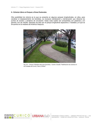 Informe nº 1 / Etapa Diagnóstico Curicó / Octubre 2010
 
PANORAMA CONSULTORES / URBANO PROYECTOS SA / GSI
INGENIERÍA / DOMEYKO ARQUITECTURA / MANUEL TIRONI
4.‐ Ciclovías Libres en Parques o Áreas Peatonales 
 
Otra posibilidad de ciclovía es la que se presenta en algunos parques longitudinales, en ellos, para
canalizar el desplazamiento de bicicletas, se incorpora señalización y demarcación que refuerza los
puntos de acceso y senderos de circulación. Estas rutas suelen ser compartidas con peatones y en
general, son de maicillo. Ejemplos de esto son el parque longitudinal adyacente a Tobalaba y el que se
encuentra en la mediana de América Vespucio.
 
 
 
 
 
 
 
 
 
 
 
 
   
Fig. 6.4. – Parque Tobalaba apto para bicicletas . Fuente: Estudio “Habilitación de ciclovías en 
las Ciudades de Curicó, Talca y Chillán” 
 