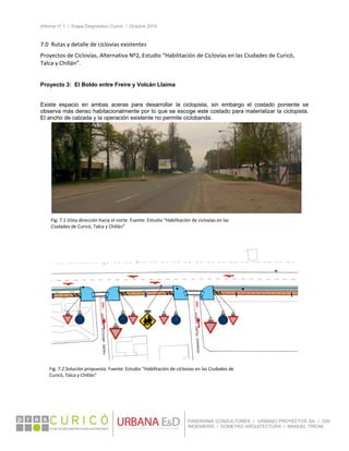 Informe nº 1 / Etapa Diagnóstico Curicó / Octubre 2010
 
PANORAMA CONSULTORES / URBANO PROYECTOS SA / GSI
INGENIERÍA / DOMEYKO ARQUITECTURA / MANUEL TIRONI
7.0  Rutas y detalle de ciclovías existentes 
Proyectos de Ciclovías, Alternativa Nº2, Estudio “Habilitación de Ciclovías en las Ciudades de Curicó, 
Talca y Chillán”. 
 
Proyecto 3: El Boldo entre Freire y Volcán Llaima
Existe espacio en ambas aceras para desarrollar la ciclopista, sin embargo el costado poniente se
observa más denso habitacionalmente por lo que se escoge este costado para materializar la ciclopista.
El ancho de calzada y la operación existente no permite ciclobanda.
 


 
Fig. 7.1.Vista dirección hacia el norte. Fuente: Estudio “Habilitación de ciclovías en las 
Ciudades de Curicó, Talca y Chillán” 
Fig. 7.2.Solución propuesta. Fuente: Estudio “Habilitación de ciclovías en las Ciudades de 
Curicó, Talca y Chillán” 
 