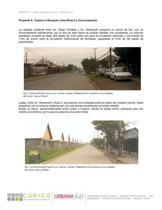 Informe nº 1 / Etapa Diagnóstico Curicó / Octubre 2010
 
PANORAMA CONSULTORES / URBANO PROYECTOS SA / GSI
INGENIERÍA / DOMEYKO ARQUITECTURA / MANUEL TIRONI
Proyecto 4: Camino a Rauquén, entre Ruta 5 y Circunvalación
La calzada existente entre Av. Diego Portales y Av. Alessandri presenta un ancho de 9m, con un
funcionamiento bidireccional, por lo que en este tramo es posible habilitar una ciclobanda. La solución
planteada consiste en dejar dos pistas de 3.5m cada una para la circulación vehicular y una banda de
1.5m de ancho para la circulación bidireccional de bicicletas, separadas a 0.5m de las pistas de
automóviles.
 
Luego, entre Av. Alessandri y Ruta 5, se propone una ciclopista sobre la acera del costado oriente, hasta
empalmar con la ciclovía existente por una ruta donde actualmente no existe vialidad.
Existe un tramo, aproximadamente entre Limarí y Huasco, donde no existe ancho suficiente para dar
cabida a al ciclovía, por lo que se propone una acera mixta.
 
 
 
Fig. 7.3.Vista dirección hacia el sur. Fuente: Estudio “Habilitación de ciclovías en las Ciudades 
de Curicó, Talca y Chillán” 
Fig. 7.4.Vista dirección hacia el sur. Fuente:  Estudio “Habilitación de ciclovías en las Ciudades 
de Curicó, Talca y Chillán” 
 