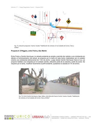 Informe nº 1 / Etapa Diagnóstico Curicó / Octubre 2010
 
PANORAMA CONSULTORES / URBANO PROYECTOS SA / GSI
INGENIERÍA / DOMEYKO ARQUITECTURA / MANUEL TIRONI
 
Proyecto 6: O'Higgins, entre Freire y San Martín
Entre Freire y Camilo Henríquez, la calzada existente es amplia y permite dar cabida a una ciclobanda sin
afectar el funcionamiento vial actual, se propone por lo tanto en este tramo materializar por el costado
oriente una ciclobanda bidireccional de 1.5m de ancho. Luego desde Camilo Henríquez hacia el sur, se
propone habilitar una ciclopista por el costado oriente, utilizando parte de la calzada y parte de acera. Se
requiere por lo tanto, modificar levemente el perfil existente, quedando la calzada en 7m de ancho.
Fig. 7.5 .Solución propuesta. Fuente: Estudio “Habilitación de ciclovías en las Ciudades de Curicó, Talca y 
Chillán” 
Fig. 7.6 .Entre Camilo Henríquez y Stgo. Aldea, vista dirección hacia el norte. Fuente: Estudio “Habilitación 
de ciclovías en las Ciudades de Curicó, Talca y Chillán” 
 