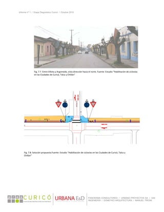 Informe nº 1 / Etapa Diagnóstico Curicó / Octubre 2010
 
PANORAMA CONSULTORES / URBANO PROYECTOS SA / GSI
INGENIERÍA / DOMEYKO ARQUITECTURA / MANUEL TIRONI
 
 
 
 
Fig. 7.7. Entre Villota y Argomedo, vista dirección hacia el norte. Fuente: Estudio “Habilitación de ciclovías 
en las Ciudades de Curicó, Talca y Chillán” 
Fig. 7.8. Solución propuesta.Fuente: Estudio “Habilitación de ciclovías en las Ciudades de Curicó, Talca y 
Chillán” 
 