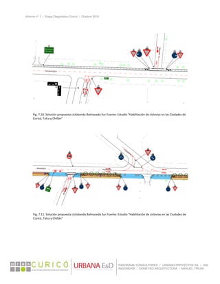 Informe nº 1 / Etapa Diagnóstico Curicó / Octubre 2010
 
PANORAMA CONSULTORES / URBANO PROYECTOS SA / GSI
INGENIERÍA / DOMEYKO ARQUITECTURA / MANUEL TIRONI
 
   
Fig. 7.10. Solución propuesta ciclobanda Balmaceda Sur.Fuente: Estudio “Habilitación de ciclovías en las Ciudades de 
Curicó, Talca y Chillán” 
Fig. 7.11. Solución propuesta ciclobanda Balmaceda Sur.Fuente: Estudio “Habilitación de ciclovías en las Ciudades de 
Curicó, Talca y Chillán” 
 
