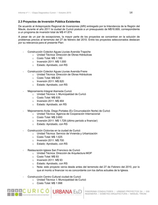 Informe nº 1 / Etapa Diagnóstico Curicó / Octubre 2010 14 
 
PANORAMA CONSULTORES / URBANO PROYECTOS SA / GSI
INGENIERÍA / DOMEYKO ARQUITECTURA / MANUEL TIRONI
2.3 Proyectos de Inversión Pública Existentes
De acuerdo al Anteproyecto Regional de Inversiones (ARI) entregado por la Intendencia de la Región del
Maule, durante el año 2011 la ciudad de Curicó postula a un presupuesto de M$16.669, correspondiente
a un programa de inversión total de M$ 41.874.
A pesar de un par de excepciones, la mayor parte de los proyectos se concentran en la solución de
problemas previos al terremoto del 27 de febrero del 2010. Entre los proyectos seleccionados destacan
por su relevancia para el presente Plan:
‐ Construcción Colector Aguas Lluvias Avenida Trapiche
o Unidad Técnica: Dirección de Obras Hidráulicas
o Costo Total: M$ 1.160
o Inversión 2011: M$ 1.000
o Estado: Aprobado, con RS
‐ Construcción Colector Aguas Lluvias Avenida Freire
o Unidad Técnica: Dirección de Obras Hidráulicas
o Costo Total: M$ 820
o Inversión 2011: M$ 820
o Estado: Aprobado, con RS
‐ Mejoramiento Integral Alameda Curicó
o Unidad Técnica: I. Municipalidad de Curicó
o Costo Total: M$ 935
o Inversión 2011: M$ 464
o Estado: Aprobado, sin RS
‐ Mejoramiento Avda. Diego Portales (Ex Circunvalación Norte) de Curicó
o Unidad Técnica: Agencia de Cooperación Internacional
o Costo Total: M$ 3.693
o Inversión 2011: M$ 1.728 (último período a financiar)
o Estado: Aprobado, con RS
‐ Construcción Ciclovías en la ciudad de Curicó
o Unidad Técnica: Servicio de Vivienda y Urbanización
o Costo Total: M$ 1.025
o Inversión 2011: M$ 700
o Estado: Aprobado, con RS
‐ Restauración Iglesia San Francisco de Curicó
o Unidad Técnica: Dirección de Arquitectura MOP
o Costo Total: M$ 93
o Inversión 2011: M$ 93
o Estado: Aprobado, con RS
o Nota: este proyecto venía desde antes del terremoto del 27 de Febrero del 2010, por lo
que el monto a financiar no es concordante con los daños actuales de la Iglesia.
‐ Construcción Centro Cultural ciudad de Curicó
o Unidad Técnica: I. Municipalidad de Curicó
o Costo Total: M$ 1.998
 