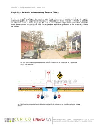 Informe nº 1 / Etapa Diagnóstico Curicó / Octubre 2010
 
PANORAMA CONSULTORES / URBANO PROYECTOS SA / GSI
INGENIERÍA / DOMEYKO ARQUITECTURA / MANUEL TIRONI
Proyecto 20: San Martín, entre O'Higgins y Manso de Velasco
Sector con un perfil amplio pero con bastante roce. Se aprecian zonas de estacionamiento y uso irregular
del espacio público. Se propone una ciclopista por el costado sur, donde no existe postación. La calzada
en este caso, posee un ancho mayor que 7m pero no suficiente para emplazar íntegramente la ciclopista
sobre ella. El diseño propone por lo tanto utilizar parte de la calzada (quedando de 7m de ancho) y parte
de la acera.
 
”
 
Fig. 7.12. Vista dirección poniente. Fuente: Estudio “Habilitación de ciclovías en las Ciudades de 
Curicó, Talca y Chillán” 
Fig. 7.13. Solución propuesta. Fuente: Estudio “Habilitación de ciclovías en las Ciudades de Curicó, Talca y 
Chillán” 
 