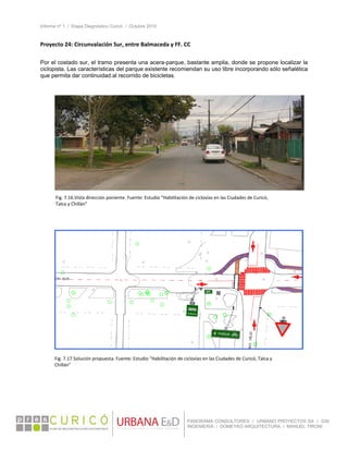 Informe nº 1 / Etapa Diagnóstico Curicó / Octubre 2010
 
PANORAMA CONSULTORES / URBANO PROYECTOS SA / GSI
INGENIERÍA / DOMEYKO ARQUITECTURA / MANUEL TIRONI
Proyecto 24: Circunvalación Sur, entre Balmaceda y FF. CC  
 
Por el costado sur, el tramo presenta una acera-parque, bastante amplia, donde se propone localizar la
ciclopista. Las características del parque existente recomiendan su uso libre incorporando sólo señalética
que permita dar continuidad al recorrido de bicicletas.
 
 
 
 
   
Fig. 7.16.Vista dirección poniente. Fuente: Estudio “Habilitación de ciclovías en las Ciudades de Curicó, 
Talca y Chillán” 
Fig. 7.17.Solución propuesta. Fuente: Estudio “Habilitación de ciclovías en las Ciudades de Curicó, Talca y 
Chillán” 
 