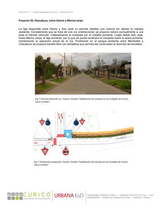 Informe nº 1 / Etapa Diagnóstico Curicó / Octubre 2010
 
PANORAMA CONSULTORES / URBANO PROYECTOS SA / GSI
INGENIERÍA / DOMEYKO ARQUITECTURA / MANUEL TIRONI
Proyecto 26: Chacabuco, entre Osorio y Merino Jarpa  
 
La faja disponible entre Osorio y San José no permite habilitar una ciclovía sin afectar la calzada
existente. Considerando que se trata de una vía unidireccional, se propone reducir puntualmente a una
pista el tránsito vehicular, materializando la ciclopista por el costado poniente. Luego desde San José,
hasta Merino Jarpa, la faja aumenta, por lo que se puede localizara la ciclopista sobre la acera poniente,
manteniendo la operación actual de la vía. Finalmente en el parque existente entre Membrillar y
Chacabuco se propone transito libre con señalética que permita dar continuidad al recorrido de bicicletas.
Fig. 7.18.Vista dirección sur. Fuente: Estudio “Habilitación de ciclovías en las Ciudades de Curicó, 
Talca y Chillán” 
Fig. 7.19.Solución propuesta. Fuente: Estudio “Habilitación de ciclovías en las Ciudades de Curicó, 
Talca y Chillán” 
 
