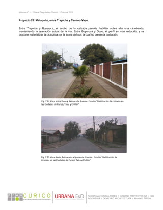 Informe nº 1 / Etapa Diagnóstico Curicó / Octubre 2010
 
PANORAMA CONSULTORES / URBANO PROYECTOS SA / GSI
INGENIERÍA / DOMEYKO ARQUITECTURA / MANUEL TIRONI
Proyecto 28: Mataquito, entre Trapiche y Camino Viejo
 
Entre Trapiche y Boyeruca, el ancho de la calzada permite habilitar sobre ella una ciclobanda,
manteniendo la operación actual de la vía. Entre Boyeruca y Duao, el perfil es más reducido, y se
propone materializar la ciclopista por la acera del sur, la cual no presenta postación.
 
 
Fig. 7.22.Vista entre Duao y Balmaceda. Fuente: Estudio “Habilitación de ciclovías en 
las Ciudades de Curicó, Talca y Chillán” 
Fig. 7.23.Vista desde Balmaceda al poniente. Fuente:  Estudio “Habilitación de 
ciclovías en las Ciudades de Curicó, Talca y Chillán” 
 
