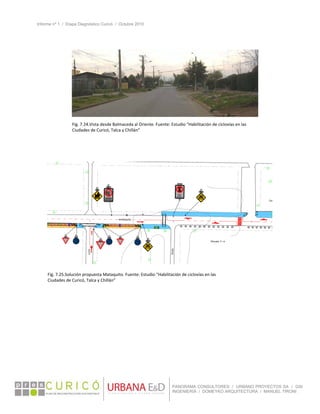 Informe nº 1 / Etapa Diagnóstico Curicó / Octubre 2010
 
PANORAMA CONSULTORES / URBANO PROYECTOS SA / GSI
INGENIERÍA / DOMEYKO ARQUITECTURA / MANUEL TIRONI
 
 
 
Fig. 7.24.Vista desde Balmaceda al Oriente. Fuente: Estudio “Habilitación de ciclovías en las 
Ciudades de Curicó, Talca y Chillán” 
Fig. 7.25.Solución propuesta Mataquito. Fuente: Estudio “Habilitación de ciclovías en las 
Ciudades de Curicó, Talca y Chillán” 
 