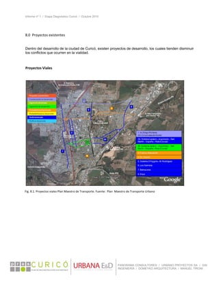 Informe nº 1 / Etapa Diagnóstico Curicó / Octubre 2010
 
PANORAMA CONSULTORES / URBANO PROYECTOS SA / GSI
INGENIERÍA / DOMEYKO ARQUITECTURA / MANUEL TIRONI
8.0  Proyectos existentes 
 
Dentro del desarrollo de la ciudad de Curicó, existen proyectos de desarrollo, los cuales tienden disminuir
los conflictos que ocurren en la vialidad.
 
Proyectos Viales 
Fig. 8.1. Proyectos viales Plan Maestro de Transporte. Fuente:  Plan  Maestro de Transporte Urbano 
 
 