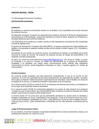 Informe nº 1 / Etapa Diagnóstico Curicó / Octubre 2010
 
PANORAMA CONSULTORES / URBANO PROYECTOS SA / GSI
INGENIERÍA / DOMEYKO ARQUITECTURA / MANUEL TIRONI
ANEXOS MANUEL TIRONI
 
1.0. Metodología Participación Ciudadana 
PARTICIPACIÓN CIUDADANA 
 
Instalación
Se establece un canal de comunicación directo con el Alcalde y con el presidente de la Unión Comunal
de Juntas de Vecinos.
Se desarrolla vinculación constante con organizaciones sociales a través de la Oficina de Organizaciones
Comunitarias de la Municipalidad, quienes han aportado con base de datos, despacho de invitaciones y
llamadas telefónicas para confirmar asistencia.
Las instituciones de la ciudad que no están inscritas en esta dependencia municipal han sido contactadas
a través de agentes clave.
El gerente de Participación Ciudadana del presCURICÓ y la asesora urbanística de la Municipalidad han
asistido a 8 entrevistas en espacios radiales de alta sintonía (radios Condell, Impacto, RTL, Inolvidable y
Alfaomega).
Se participó de una reunión con juntas de vecinos, convocada por el Alcalde y el presidente de la Unión
Comunal de Juntas de Vecinos. Se presentó los alcances de plan de trabajo del presCURICÓ a 30
dirigentes vecinales participantes.
Se abrió una cuanta de correo electrónico (presCURICÓ@gmail.com), una cuenta en Twitter, un grupo
en Facebook y un canal en Youtube, los cuales son administrados por el gerente de Participación
Ciudadana y la periodista que realiza apoyo comunicacional (quien además está redactando
comunicados de prensa, tomas fotográficas, entrevistas en video y coordina agenda con medios de
comunicación).
 
Comité Ciudadano
Se conforma Comité Ciudadano que está sesionando semanalmente, el que se ha reunido en tres
ocasiones. En el CC han participado 30 personas representantes de organizaciones sociales, vecinales,
de la cultura, el deporte, medios de prensa y organizaciones de voluntarios, más el Alcalde y el cuerpo de
concejales de la comuna. La asistencia promedio a cada sesión es de 20 personas.
En la primera sesión (23.09) se conformó el CC, se explicaron los alcances del proceso y se estableció la
hora y lugar de las siguientes sesiones semanales.
En la segunda sesión (30.09) los participantes plantearon sus puntos de vista respecto de la pregunta
“¿Cuáles son pos “puntos críticos” que el presCURICÓ debe considerar al analizar la situación de nuestra
ciudad? ¿Qué temas de ciudad no debe quedar fuera?”.
La tercera sesión (07.10) sirvió para que los participantes plantearan su opinión sobre la Identidad y
ventajas comparativas de Curicó, respondiendo a las preguntas “¿Cuál es la condición actual de Curicó,
¿Cuál son las fortalezas y debilidades de Curicó?, ¿Qué diferencia a Curicó de otras ciudades chilenas?,
¿Qué nos hace únicos?, ¿Qué características o actividades son las más atractivas y prioritarias para la
gente?”.
Juego de Posicionamiento Urbano
En sus sesiones, el Comité Ciudadano ha planteado reiteradamente una serie de elementos urbanos y de
identidad para describir a la ciudad de Curicó.
 