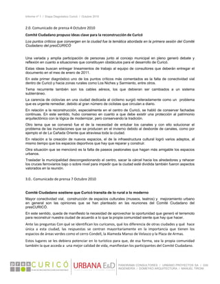 Informe nº 1 / Etapa Diagnóstico Curicó / Octubre 2010
 
PANORAMA CONSULTORES / URBANO PROYECTOS SA / GSI
INGENIERÍA / DOMEYKO ARQUITECTURA / MANUEL TIRONI
2.0. Comunicado de prensa 4 Octubre 2010 
Comité Ciudadano propuso ideas clave para la reconstrucción de Curicó 
Los puntos críticos que convergen en la ciudad fue la temática abordada en la primera sesión del Comité
Ciudadano del presCURICÓ
Una variada y amplia participación de personas junto al concejo municipal en pleno generó debate y
reflexión en cuanto a situaciones que constituyen obstáculos para el desarrollo de Curicó.
Estas ideas buscan entregar lineamientos de trabajo al equipo de consultores que deberán entregar el
documento en el mes de enero de 2011.
En este primer diagnóstico uno de los puntos críticos más comentados es la falta de conectividad vial
dentro de Curicó y hacia zonas rurales como Los Niches y Sarmiento, entre otros.
Tema recurrente también son los cables aéreos, los que debieran ser cambiados a un sistema
subterráneo.
La carencia de ciclovías en una ciudad dedicada al ciclismo surgió reiteradamente como un problema
que es urgente remediar, debido al gran número de ciclistas que circulan a diario.
En relación a la reconstrucción, especialmente en el centro de Curicó, se habló de conservar fachadas
continuas. En este sentido, hubo consenso en cuanto a que debe existir una protección al patrimonio
arquitectónico con la lógica de modernizar, pero conservando la tradición.
Otro tema que se conversó fue el de la necesidad de entubar los canales y con ello solucionar el
problema de las inundaciones que se producen en el invierno debido al desborde de canales, como por
ejemplo el de La Cañada Oriente que atraviesa toda la ciudad.
En relación a la creación de nuevos espacios, el de la infraestructura cultural logró varios adeptos, al
mismo tiempo que los espacios deportivos que hay que reparar y construir.
Otra situación que se mencionó es la falta de paseos peatonales que hagan más amigable los espacios
urbanos.
Trasladar la municipalidad descongestionando el centro, sacar la cárcel hacia los alrededores y rehacer
los cruces ferroviarios bajo o sobre nivel para impedir que la ciudad esté dividida también fueron aspectos
valorados en la reunión.
3.0.. Comunicado de prensa 7 Octubre 2010 
 
Comité Ciudadano sostiene que Curicó transita de lo rural a lo moderno
Mayor conectividad vial, construcción de espacios culturales (museos, teatros) y mejoramiento urbano
en general son las opiniones que se han planteado en las reuniones del Comité Ciudadano del
presCURICÓ.
En este sentido, queda de manifiesto la necesidad de aprovechar la oportunidad que generó el terremoto
para reconstruir nuestra ciudad de acuerdo a lo que la propia comunidad siente que hay que hacer.
Ante las preguntas Con qué se identifican los curicanos, qué los diferencia de otras ciudades y qué  hace 
única  a  esta  ciudad,  las  respuestas  se  centran  mayoritariamente  en  la  importancia  que  tienen  los 
espacios de áreas verdes como el cerro Condell, la Alameda Manso de Velasco y la Plaza de Armas. 
Estos lugares se les debiera potenciar en lo turístico para que, de esa forma, sea la propia comunidad 
también la que acceda a  una mejor calidad de vida, manifiestan los participantes del Comité Ciudadano. 
 