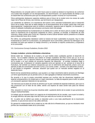 Informe nº 1 / Etapa Diagnóstico Curicó / Octubre 2010
 
PANORAMA CONSULTORES / URBANO PROYECTOS SA / GSI
INGENIERÍA / DOMEYKO ARQUITECTURA / MANUEL TIRONI
Respondiendo a la consulta sobre la visión futura para la ciudad se destacó la importancia de conformar
una ciudad más amigable con los discapacitados, sin discriminación, con oportunidades de trabajo y que
se desarrollen las condiciones para que los discapacitados puedan moverse sin inconvenientes.
Otros participantes destacaron aspectos estéticos para el futuro de la ciudad como los cisnes de cuello
negro de la Plaza de Armas y las victorias, que terminaron por desaparecer.
Los asistentes se refirieron a la importancia del turismo como actividad fundamental para el desarrollo
futuro de la ciudad. Para ello se debe trabajar en el hermoseamiento de la ciudad, pasos bajo nivel para
descongestionar, instalaciones para el comercio ambulante, espacios para el deporte y la recreación, y
retirar el cableado inutilizable que entorpece una buena visión del paisaje.
El tema medioambiental fue fundamental en el análisis de la visión de futuro para la ciudad. Se dialogó
sobre la importancia de la educación ambiental en niños y jóvenes, el reciclaje, el desarrollo de más
ciclovías y áreas verdes para Curicó etc. Potenciar el tema cultural también estuvo presente en el debate
para el desarrollo futuro de la ciudad.
Por último, los participantes debatieron sobre la manera de hacer sustentable el proyecto. Aquí la idea
fundamental se centró en la educación y la participación de la comunidad, potenciar los liderazgos en la
sociedad civil para que realicen un trabajo armónico y se fomente un espíritu constructivo y cooperativo
en la comunidad.
 
5.0.. Conclusiones Consejo Ciudadano, Octubre 2010 
 
Consejo ciudadano prioriza debilidades urbanísticas
Dónde están las fortalezas de la ciudad y en qué medida estas cualidades aportan al desarrollo de
Curicó, fue el análisis colectivo que realizó el consejo ciudadano del Pres Curicó que ya va en su
segunda reunión. Con un ejercicio práctico en que cada participante escribió lo que considera relevante
de la ciudad y en qué medida se encuentra respecto del desarrollo, el consejo ciudadano llegó a
conclusiones que la destacan en variados aspectos como por ejemplo en ser pionera en el área de la
fruticultura. Así también se midieron situaciones que van en detrimento del desarrollo urbano como por
ejemplo la falta de conectividad vial entre Curicó y sus zonas rurales , sumado a los deficientes accesos ,
lo que facilita la congestión vehicular, situación que quedó con un marcado sentido negativo en el
desarrollo futuro.
Dentro de las características positivas y que ayudan a un mejor crecimiento está la cercanía con Santiago
y el tema agroindustrial que se percibe como un valor agregado al habitual crecimiento económico.
De acuerdo a lo que la propia comunidad expresa son muchos más las situaciones negativas que
estarían entorpeciendo a la ciudad para un mejor crecimiento. La falta de espacios para el arte, la cultura
y la recreación aparecen liderando en las opiniones.
Se menciona que la plaza de armas es atractiva por la gran variedad de especies botánicas, pero que no
hay proyección con el resto de las calles, siendo una especie de oasis donde todo pasa de manera
estática.
Otra situación no menor es el que las industrias estén quedando dentro de la ciudad, lo que aumenta los
riesgos medioambientales.
Un trabajo que se necesita hacer con urgencia es el entubamiento de los canales que cruzan la ciudad y
el arreglo definitivo del paso bajo nivel de Freire que cada año se inunda con las lluvias.
En la parte vial se definió que existe un desorden junto a una mala planificación de la locomoción
colectiva, lo que provoca caos en las calles céntricas.
En general la modernización de la ciudad se ve más allá de la infraestructura, ya que es necesario mirar
primero las necesidades reales de la comunidad.
   
 