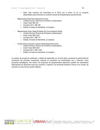 Informe nº 1 / Etapa Diagnóstico Curicó / Octubre 2010 16 
 
PANORAMA CONSULTORES / URBANO PROYECTOS SA / GSI
INGENIERÍA / DOMEYKO ARQUITECTURA / MANUEL TIRONI
o Nota: este proyecto fue financiado ya el 2010, por lo tanto, no es un proyecto
desarrollado para enfrentar la condición actual del Hospital Base post-terremoto.
‐ Mejoramiento Eje Freire Alessandri Curicó
o Unidad Técnica: Servicio de Vivienda y Urbanización
o Costo Total: M$ 108
o Inversión 2011: M$ 108
o Estado: Enviado al Intendente, a la espera.
‐ Mejoramiento Avda. Diego Portales (Ex Circunvalación Norte)
o Unidad Técnica: Servicio de Vivienda y Urbanización
o Costo Total: M$ 2.433
o Inversión 2011: M$ 117
o Estado: Enviado al Intendente, a la espera.
‐ Construcción Conexión Lautaro-Villota-Argomedo Curicó
o Unidad Técnica: Servicio de Vivienda y Urbanización
o Costo Total: M$ 5.500
o Inversión 2011: M$ 1.500
o Estado: Enviado al Intendente, a la espera.
La cartera de proyectos existentes y viables de desarrollar en el corto plazo, presenta la oportunidad de
concentrar las primeras inversiones urbanas en proyectos de conectividad vial y ciclovías, como
proyectos estratégicos. Así mismo, los proyectos de equipamientos deportivos pueden ser importantes
detonadores de desarrollo local que vendrían a resolver una demanda bastante notoria en la ciudad, de
acuerdo a lo que hemos podido detectar.
 