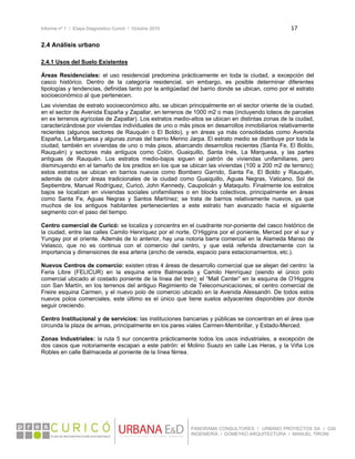 Informe nº 1 / Etapa Diagnóstico Curicó / Octubre 2010 17 
 
PANORAMA CONSULTORES / URBANO PROYECTOS SA / GSI
INGENIERÍA / DOMEYKO ARQUITECTURA / MANUEL TIRONI
2.4 Análisis urbano
2.4.1 Usos del Suelo Existentes
Áreas Residenciales: el uso residencial predomina prácticamente en toda la ciudad, a excepción del
casco histórico. Dentro de la categoría residencial, sin embargo, es posible determinar diferentes
tipologías y tendencias, definidas tanto por la antigüedad del barrio donde se ubican, como por el estrato
socioeconómico al que pertenecen.
Las viviendas de estrato socioeconómico alto, se ubican principalmente en el sector oriente de la ciudad,
en el sector de Avenida España y Zapallar, en terrenos de 1000 m2 o mas (incluyendo loteos de parcelas
en ex terrenos agrícolas de Zapallar). Los estratos medio-altos se ubican en distintas zonas de la ciudad,
caracterizándose por viviendas individuales de uno o más pisos en desarrollos inmobiliarios relativamente
recientes (algunos sectores de Rauquén o El Boldo), y en áreas ya más consolidadas como Avenida
España, La Marquesa y algunas zonas del barrio Merino Jarpa. El estrato medio se distribuye por toda la
ciudad, también en viviendas de uno o más pisos, abarcando desarrollos recientes (Santa Fe, El Boldo,
Rauquén) y sectores más antiguos como Colón, Guaiquillo, Santa Inés, La Marquesa, y las partes
antiguas de Rauquén. Los estratos medio-bajos siguen el patrón de viviendas unifamiliares, pero
disminuyendo en el tamaño de los predios en los que se ubican las viviendas (100 a 200 m2 de terreno);
estos estratos se ubican en barrios nuevos como Bombero Garrido, Santa Fe, El Boldo y Rauquén,
además de cubrir áreas tradicionales de la ciudad como Guaiquillo, Aguas Negras, Vaticano, Sol de
Septiembre, Manuel Rodríguez, Curicó, John Kennedy, Caupolicán y Mataquito. Finalmente los estratos
bajos se localizan en viviendas sociales unifamiliares o en blocks colectivos, principalmente en áreas
como Santa Fe, Aguas Negras y Santos Martínez; se trata de barrios relativamente nuevos, ya que
muchos de los antiguos habitantes pertenecientes a este estrato han avanzado hacia el siguiente
segmento con el paso del tiempo.
Centro comercial de Curicó: se localiza y concentra en el cuadrante nor-poniente del casco histórico de
la ciudad, entre las calles Camilo Henríquez por el norte, O’Higgins por el poniente, Merced por el sur y
Yungay por el oriente. Además de lo anterior, hay una notoria barra comercial en la Alameda Manso de
Velasco, que no es continua con el comercio del centro, y que está referida directamente con la
importancia y dimensiones de esa arteria (ancho de vereda, espacio para estacionamientos, etc.).
Nuevos Centros de comercio: existen otras 4 áreas de desarrollo comercial que se alejan del centro: la
Feria Libre (FELICUR) en la esquina entre Balmaceda y Camilo Henríquez (siendo el único polo
comercial ubicado al costado poniente de la línea del tren); el “Mall Center” en la esquina de O’Higgins
con San Martín, en los terrenos del antiguo Regimiento de Telecomunicaciones; el centro comercial de
Freire esquina Carmen, y el nuevo polo de comercio ubicado en la Avenida Alessandri. De todos estos
nuevos polos comerciales, este último es el único que tiene suelos adyacentes disponibles por donde
seguir creciendo.
Centro Institucional y de servicios: las instituciones bancarias y públicas se concentran en el área que
circunda la plaza de armas, principalmente en los pares viales Carmen-Membrillar, y Estado-Merced.
Zonas Industriales: la ruta 5 sur concentra prácticamente todos los usos industriales, a excepción de
dos casos que notoriamente escapan a este patrón: el Molino Suazo en calle Las Heras, y la Viña Los
Robles en calle Balmaceda al poniente de la línea férrea.
 