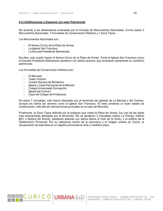 Informe nº 1 / Etapa Diagnóstico Curicó / Octubre 2010 19 
 
PANORAMA CONSULTORES / URBANO PROYECTOS SA / GSI
INGENIERÍA / DOMEYKO ARQUITECTURA / MANUEL TIRONI
2.4.3 Edificaciones y Espacios con valor Patrimonial
De acuerdo a las declaratorias emanadas por el Consejo de Monumentos Nacionales, Curicó posee 3
Monumentos Nacionales, 7 Inmuebles de Conservación Histórica y 1 Zona Típica.
Los Monumentos Nacionales son:
- El Kiosco Cívico de la Plaza de Armas
- La Iglesia San Francisco
- La Escuela Presidente Balmaceda.
De ellos, solo quedó intacto el Kiosco Cívico de la Plaza de Armas. Tanto la Iglesia San Francisco como
la Escuela Presidente Balmaceda resultaron con daños severos, que amenazan seriamente su condición
patrimonial.
Los Inmuebles de Conservación Histórica son:
- El Mercado
- Teatro Victoria
- Cuartel General de Bomberos
- Iglesia y Casa Parroquial de la Merced
- Colegio Inmaculada Concepción
- Iglesia del Carmen
- Casa del Colegio de Profesores.
De estos 7 inmuebles, solo fueron afectadas por el terremoto las iglesias de La Merced y del Carmen,
aunque sin daños tan severos como la Iglesia San Francisco. El resto presenta un buen estado de
conservación, más allá de intervenciones puntuales en el caso del Mercado.
Finalmente, la Zona Típica definida por el polígono que rodea la Plaza de Armas, fue una de las áreas
más severamente afectadas por el terremoto. Allí se perdieron 3 inmuebles (Diario La Prensa, Edificio
BCI, y Notaría De Roodt), quedando además con serios daños el Club de la Unión, y el edificio de la
Gobernación Provincial. Por su relevancia dentro de la estructura y la imagen urbana de Curicó, la
recuperación de esta área es un objetivo primordial al corto y mediano plazo.
 
 