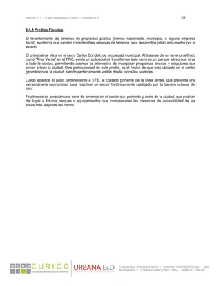 Informe nº 1 / Etapa Diagnóstico Curicó / Octubre 2010 20 
 
PANORAMA CONSULTORES / URBANO PROYECTOS SA / GSI
INGENIERÍA / DOMEYKO ARQUITECTURA / MANUEL TIRONI
2.4.4 Predios Fiscales
El levantamiento de terrenos de propiedad pública (bienes nacionales, municipio, o alguna empresa
fiscal), evidencia que existen considerables reservas de terrenos para desarrollos piloto impulsados por el
estado.
El principal de ellos es el cerro Carlos Condell, de propiedad municipal. Al tratarse de un terreno definido
como “Área Verde” en el PRC, existe un potencial de transformar este cerro en un parque aéreo que sirva
a toda la ciudad, permitiendo además la alternativa de incorporar programas anexos y singulares que
sirvan a toda la ciudad. Otra particularidad de este predio, es el hecho de que está ubicado en el centro
geométrico de la ciudad, siendo perfectamente visible desde todos los sectores.
Luego aparece el paño perteneciente a EFE, al costado poniente de la línea férrea, que presenta una
extraordinaria oportunidad para reactivar un sector históricamente castigado por la barrera urbana del
tren.
Finalmente se aprecian una serie de terrenos en el sector sur, poniente y norte de la ciudad, que podrían
dar lugar a futuros parques o equipamientos que compensaran las carencias de accesibilidad de las
áreas más alejadas del centro.
 