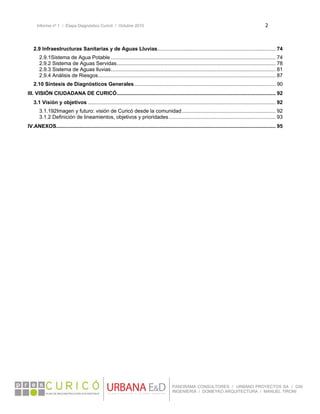 Informe nº 1 / Etapa Diagnóstico Curicó / Octubre 2010 2 
 
PANORAMA CONSULTORES / URBANO PROYECTOS SA / GSI
INGENIERÍA / DOMEYKO ARQUITECTURA / MANUEL TIRONI
2.9 Infraestructuras Sanitarias y de Aguas Lluvias.................................................................................. 74
2.9.1Sistema de Agua Potable .................................................................................................................. 74
2.9.2 Sistema de Aguas Servidas.............................................................................................................. 78
2.9.3 Sistema de Aguas lluvias.................................................................................................................. 81
2.9.4 Análisis de Riesgos........................................................................................................................... 87
2.10 Síntesis de Diagnósticos Generales.................................................................................................. 90
III. VISIÓN CIUDADANA DE CURICÓ.............................................................................................................. 92
3.1 Visión y objetivos .................................................................................................................................. 92
3.1.192Imagen y futuro: visión de Curicó desde la comunidad................................................................. 92
3.1.2 Definición de lineamientos, objetivos y prioridades.......................................................................... 93
IV.ANEXOS........................................................................................................................................................ 95
 