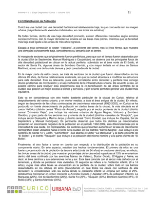 Informe nº 1 / Etapa Diagnóstico Curicó / Octubre 2010 21 
 
PANORAMA CONSULTORES / URBANO PROYECTOS SA / GSI
INGENIERÍA / DOMEYKO ARQUITECTURA / MANUEL TIRONI
2.4.5 Distribución de Población
Curicó es una ciudad con una densidad habitacional relativamente baja, lo que concuerda con su imagen
urbana (mayoritariamente viviendas individuales, en casi todos los estratos).
De todas formas, dentro de esa baja densidad promedio, existen diferencias marcadas según estratos
socioeconómicos. Así, la mayor densidad se localiza en las áreas más pobres, mientras que la densidad
más baja está ligada a las áreas de más altos ingresos.
Escapa a esta correlación el sector “Vaticano”, al poniente del centro, tras la línea férrea, que muestra
una densidad curiosamente baja, considerando su cercanía con el centro.
Al margen de sectores que originalmente fueron periféricos, pero que con el tiempo fueron absorbidos por
la ciudad (Sol de Septiembre, Manuel Rodríguez o Caupolicán), se observa que los principales focos de
alta densidad poblacional se ubican en la actual periferia, sobretodo en el área norte de El Boldo, el
sector de Santa Fe, algunas áreas de Bombero Garrido, y con mayor énfasis en el área de Santos
Martínez, acaso una de las más densas y peor conectadas de la ciudad.
En la mayor parte de estos casos, se trata de sectores de la ciudad que fueron desarrollados en los
últimos 20 años, de forma relativamente acelerada, sin que la ciudad alcanzara a modificar su estructura
para esta densidad. Esto es relevante, pues esta correlación entre densidad y periferia trae consigo
obvios problemas de movilización y el uso ineficiente de la infraestructura urbana. De acuerdo a eso, un
posible camino para resolver esta problemática sea la re-densificación de las áreas centrales de la
ciudad, que poseen un mejor acceso a bienes y servicios, y por lo tanto permiten generar una ciudad más
equitativa.
Esto va en concordancia con otro hecho bastante particular de la ciudad de Curicó, relativo al
despoblamiento del centro urbano, y en menor medida, a toda el área antigua de la ciudad. En efecto,
según se desprende de las cifras contrastadas de crecimiento intercensal (1992-2002), en Curicó se ha
producido un fuerte decrecimiento de población en ciertas áreas de la ciudad; la más afectada es el
casco histórico (distrito censal “Plaza de Armas”), seguida por el sector poniente de la ciudad (distrito
censal “Convento Viejo”, que incluye los sectores urbanos de Aguas Negras, Vaticano y Bombero
Garrido), y gran parte de los sectores sur y oriente de la ciudad (distritos censales de “Hospicio”, que
incluye sector Guaiquillo y Merino Jarpa, y distrito censal “Cerro Condell, que incluye Av. España, Sol de
Septiembre y Manuel Rodríguez). Es pertinente observar que todos los distritos ya mencionados
presentan un crecimiento negativo de la población en el período 1992-2002, solo diferenciándose por la
intensidad de esa caída. En contrapartida, los sectores que presentan aumento en la tasa de crecimiento
demográfico están ubicados hacia el norte de la ciudad, en los distritos “Barros Negros” -que incluye a los
sectores de Santa Fe y Colón- “Cementerio” -que abarca el sector “La Marquesa” y la parte poniente de
“El Boldo”- y el distrito “Rauquén” que incluye a la población del mismo nombre y a la parte oriente de “El
Boldo”.
Finalmente, el otro factor a tomar en cuenta con respecto a la distribución de la población es su
componente etario. En este aspecto, resaltan dos hechos fundamentales. El primero de ellos es una
fuerte concentración de la población de tercera edad (más de 64 años) en sectores céntricos; en efecto,
las únicas áreas de la ciudad que muestran porcentajes de tercera edad superiores al 15% se encuentran
dentro del área confinada por las avenidas Manso de Velasco, Doctor Osorio, O’Higgins y Freire, es
decir, el área céntrica y sus extensiones norte y sur. Esta área coincide con el sector más dañado por el
terremoto, y donde se perdieron más viviendas. El segundo se refiere a la Población infantil, (0 a 14
años), cuyas mas altas tasas se encuentran en la periferia de la ciudad, sobre todo en los barrios
desarrollados en los últimos 20 años (coincidiendo en casi todos los casos con sectores de alta
densidad); si consideramos solo las zonas donde la población infantil se empina por sobre el 25%,
debiésemos mencionar en orden creciente a Avenida España y Zapallar (25% de población infantil), La
Marquesa (26%), Sol de Septiembre (26%), Santa Fe (29%), Rauquén (30%), Bombero Garrido (31%), El
Boldo (33%) y Santos Martínez (35%).
 