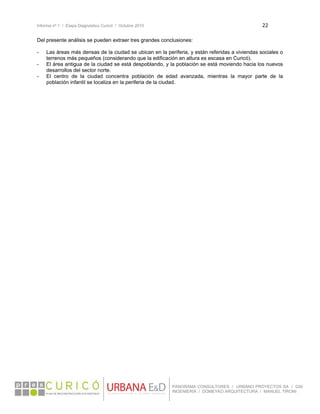 Informe nº 1 / Etapa Diagnóstico Curicó / Octubre 2010 22 
 
PANORAMA CONSULTORES / URBANO PROYECTOS SA / GSI
INGENIERÍA / DOMEYKO ARQUITECTURA / MANUEL TIRONI
Del presente análisis se pueden extraer tres grandes conclusiones:
- Las áreas más densas de la ciudad se ubican en la periferia, y están referidas a viviendas sociales o
terrenos más pequeños (considerando que la edificación en altura es escasa en Curicó).
- El área antigua de la ciudad se está despoblando, y la población se está moviendo hacia los nuevos
desarrollos del sector norte.
- El centro de la ciudad concentra población de edad avanzada, mientras la mayor parte de la
población infantil se localiza en la periferia de la ciudad.
 