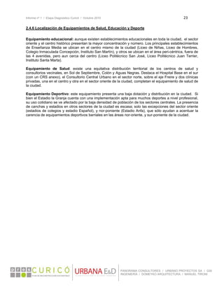 Informe nº 1 / Etapa Diagnóstico Curicó / Octubre 2010 23 
 
PANORAMA CONSULTORES / URBANO PROYECTOS SA / GSI
INGENIERÍA / DOMEYKO ARQUITECTURA / MANUEL TIRONI
2.4.6 Localización de Equipamientos de Salud, Educación y Deporte
Equipamiento educacional: aunque existen establecimientos educacionales en toda la ciudad, el sector
oriente y el centro histórico presentan la mayor concentración y número. Los principales establecimientos
de Enseñanza Media se ubican en el centro mismo de la ciudad (Liceo de Niñas, Liceo de Hombres,
Colegio Inmaculada Concepción, Instituto San Martín), y otros se ubican en el área peri-céntrica, fuera de
las 4 avenidas, pero aun cerca del centro (Liceo Politécnico San José, Liceo Politécnico Juan Terrier,
Instituto Santa Marta).
Equipamiento de Salud: existe una equitativa distribución territorial de los centros de salud y
consultorios vecinales, en Sol de Septiembre, Colón y Aguas Negras. Destaca el Hospital Base en el sur
(con un CRS anexo), el Consultorio Central Urbano en el sector norte, sobre el eje Freire y dos clínicas
privadas, una en el centro y otra en el sector oriente de la ciudad, completan el equipamiento de salud de
la ciudad.
Equipamiento Deportivo: este equipamiento presenta una baja dotación y distribución en la ciudad. Si
bien el Estadio la Granja cuenta con una implementación apta para muchos deportes a nivel profesional,
su uso cotidiano se ve afectado por la baja densidad de población de los sectores centrales. La presencia
de canchas y estadios en otros sectores de la ciudad es escasa; solo las excepciones del sector oriente
(estadios de colegios y estadio Español), y nor-poniente (Estadio Anfa), que sólo ayudan a acentuar la
carencia de equipamientos deportivos barriales en las áreas nor-oriente, y sur-poniente de la ciudad.
 
 