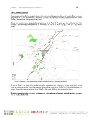 Informe nº 1 / Etapa Diagnóstico Curicó / Octubre 2010 24 
 
PANORAMA CONSULTORES / URBANO PROYECTOS SA / GSI
INGENIERÍA / DOMEYKO ARQUITECTURA / MANUEL TIRONI
2.4.7 Contexto Regional
A escala geográfica, Curicó es parte de un sistema regional de pueblos de menor escala. Esta condición
geográfica de Curicó determina su desarrollo y el de sus poblados aledaños estableciendo los límites
físicos y definiendo el paisaje lejano de Curicó.
Existe una concentración de poblados al poniente de la Ruta 5. Al igual que los poblados, las viñas
tienden a concentrarse principalmente al poniente y al sur de la Ruta 5 (Fig.2.4.7.1, 2.4.7.2 y Anexo
Viñas).
  Fig. 2.4.7.1 Poblados y viñas aledañas y su conexión con Curicó. Fuente: Panorama Consultores. 
 
Si bien la Ruta 5 y la línea férrea actúan como los principales ejes conectores a nivel geográfico, a nivel
local se pueden entender como barreras del desarrollo y crecimiento de Curicó. Esto se observa en un
notorio desarrollo hacia al poniente de la Ruta 5 a diferencia del área al oriente de la misma.
Se deben considerar los circuitos rurales como integradores del paisaje agrícola y viñas cercanas
con la ciudad de Curicó
 
