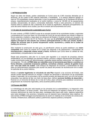 Informe nº 1 / Etapa Diagnóstico Curicó / Octubre 2010 3 
 
PANORAMA CONSULTORES / URBANO PROYECTOS SA / GSI
INGENIERÍA / DOMEYKO ARQUITECTURA / MANUEL TIRONI
I. INTRODUCCIÓN
Según los datos del Estado, existen catastradas en Curicó cerca de 3.350 viviendas afectadas por el
terremoto, de las cuales el 48% estarían destruidas o inhabitables. A lo anterior debemos agregar un
total de 723 propiedades urbanas destruidas, lo que ha generado alrededor de 35 Hectáreas de terrenos
eriazos, mayoritariamente localizados en el centro histórico, y cerca de 100.000 m2 de equipamientos
sociales, educacionales, de salud y comerciales destruidos. Frente a este panorama, el volumen del
impacto sobre la calidad de vida y desarrollo de la ciudad es significativo, afectando principalmente a la
zona del centro histórico de la ciudad y por ello al corazón del funcionamiento de Curicó.
1.1 Un plan de reconstrucción sustentable para Curicó
En este contexto, el PRES CURICO surge de la voluntad aunada de las autoridades locales y regionales
y empresarios de Curicó por dotar a la comunidad de Curicó de una guía efectiva que oriente e integre en
forma sostenida a mediano y largo plazo los esfuerzos del Estado y el sector privado por recuperar a la
ciudad luego del terremoto del 27 de Febrero. De aquí que la prioridad sea la reconstrucción y el
objetivo principal de este estudio sea construir participativamente un Plan que oriente, facilite e
integre las acciones para la pronta recuperación social, económica y urbana de la ciudad de
Curicó post terremoto.
Sólo mediante la construcción de esta guía y la planificación urbana se podrá establecer una visión
compartida entre todos los actores de la ciudad que responda a las aspiraciones y necesidades de
reconstrucción y desarrollo urbano actual y futuro, facilitando que Curicó eleve su calidad de vida,
sostenibilidad y competitividad a nivel nacional.
Desde esta perspectiva, este plan no un nuevo plan regulador o un conjunto de proyectos urbanos
emblemáticos, es una estrategia que permitirá ordenar, priorizar e integrar intervenciones del Estado, las
cuales comúnmente suelen ser descoordinadas y gestadas desde distintas instituciones con objetivos no
convergentes. Por ello, el PRES debe ser entendido como la herramienta para liderar y coordinar en
forma eficiente y sostenida inversiones públicas, normativas urbanas y planes de gestión local,
con “una sola visión de ciudad”. Este enfoque de integración de acciones y sostenibilidad de largo
plazo es particularmente importante para acortar los plazos del proceso de reconstrucción de la ciudad,
en particular de su centro histórico.
Debido al carácter legalmente no vinculante de este Plan respecto a las acciones del Estado, este
estudio pondrá especial atención en recoger e integrar las demandas e información de las autoridades
locales y regionales, de la comunidad y de los actores privados del desarrollo local, con el fin de formular
propuestas, que además de fijar una visión de largo plazo, definan acciones factibles de desarrollar y
financiar en un horizonte de tiempo de no más de 5 años, plazo suficiente para establecer convenios de
programación de inversiones regionales y otros acuerdos público-privados.
1.2 Proceso del PRES
La metodología de este plan está basada en los principios de la sustentabilidad y la integración entre
acciones del Estado y el sector privado. Esta forma de integración es lograda a través de un plan que
incorpora definiciones de visión de largo plazo, estrategias para lograr esta visión, objetivos específicos
para cada estrategia y las acciones y proyectos que se requieren para materializar estos objetivos. En
este sentido el PRES entregará recomendaciones de acción en materias de la normativa de construcción,
vivienda, infraestructura, edificación pública y patrimonial, espacios públicos y transporte.
 