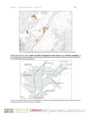 Informe nº 1 / Etapa Diagnóstico Curicó / Octubre 2010 25 
 
PANORAMA CONSULTORES / URBANO PROYECTOS SA / GSI
INGENIERÍA / DOMEYKO ARQUITECTURA / MANUEL TIRONI
Fig. 2.4.7.2 Principales Viñas pertenecientes a la Ruta del Vino de Curicó. Fuente: Panorama Consultores. 
Desde este punto de vista, existe una falta de integración entre Curicó y su contexto inmediato, al
ser la Ruta 5 la principal conexión, mientras que las demás vías de acceso a Curicó son vías menores sin
un rol específico que las caracterice.
 
Fig.2.4.7.3 Principales accesos de Curicó correspondiente a conexiones a los principales poblados y viñas. Primera aproximación 
a jerarquización de vías. Fuente: Panorama Consultores.
 