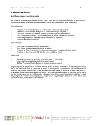 Informe nº 1 / Etapa Diagnóstico Curicó / Octubre 2010 26 
 
PANORAMA CONSULTORES / URBANO PROYECTOS SA / GSI
INGENIERÍA / DOMEYKO ARQUITECTURA / MANUEL TIRONI
2.5 Demandas Urbanas
2.5.1 Proyectos de Inversión privada
En cuanto a la inversión privada en proceso para Curicó, se han detectado alrededor de 13 iniciativas,
con distintos grados de avance. Algunas de ellas podrían ser contempladas en el Pres Curicó.
Uso residencial:
‐ Proyecto de Viviendas Sociales en sector Santos Martínez (en proyecto).
‐ Edificio de Departamentos de 5 pisos en calle Las Heras (en proyecto).
‐ Edificio de Viviendas Sociales en sector Circunvalación Norte (en proyecto).
‐ Edificios de Departamentos Constructora Galilea en sector El Boldo (en proyecto).
‐ Loteos de Constructora Galilea en sector Rauquén (en proyecto).
‐ Loteos en Zapallar (en estudio).
Uso comercial:
‐ Edificio en Prat esquina Yungay (en proyecto).
‐ Strip Center en Avenida Alessandri (en proyecto).
‐ Proyecto de Estacionamientos en interior de manzana en Yungay con Estado (idea).
‐ Proyecto de Supermercado D & S en terrenos aeródromo (idea).
‐
Otros usos:
‐ Terminal Interprovincial de Buses en acceso norte a Curicó (idea).
‐ Nuevo edificio de la UCM en calle Prat (en proyecto).
‐ Edificio “Francisco Villota” (5 pisos de oficinas, en construcción).
Según el plano de proyectos de inversión privada, existe la misma cantidad de inversiones planificadas
en el eje Alessandri y en el centro de la ciudad. Esto evidencia una tendencia de descentralización
bastante marcada en el último tiempo, que la inversión privada tiende a consolidar. A pesar de lo anterior,
la atracción del centro de la ciudad aun es fuerte, y la inversión privada todavía se mantiene fuerte; por lo
demás, es esperable que, a medida que los valores de suelo del centro de la ciudad se estabilicen, y que
haya un plan de reconstrucción, empezarán a surgir nuevos proyectos para los nuevos suelos disponibles
en el centro de la ciudad a causa del terremoto.
 