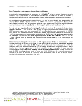 Informe nº 1 / Etapa Diagnóstico Curicó / Octubre 2010 27 
 
PANORAMA CONSULTORES / URBANO PROYECTOS SA / GSI
INGENIERÍA / DOMEYKO ARQUITECTURA / MANUEL TIRONI
2.5.2 Tendencias y proyecciones demográficas y edificación
A partir de los datos estadísticos de los censos de 1992 y 20025
, se ha proyectado el crecimiento de la
población para Curicó urbano6
, la cantidad de nuevos hogares, la distribución de éstos en viviendas y
departamentos; y finalmente, el total de hectáreas anuales requeridas para el crecimiento en extensión.
En el censo de 1992 se registró una población de 77.733 hab. en Curicó urbano, diez años después, en
el censo del año 2002 la población aumentó a 93.447 hab para el mismo lugar en estudio. Este aumento
de población implica una tasa de crecimiento anual de 1,86%, sin embargo, cuando se analizan las tasas
de crecimiento para la comuna de Curicó7
en el mismo período intercensal, ésta baja a 1,4%.
Se proyecta que la población de Curicó siga la tendencia nacional de un crecimiento con tasas
cada vez menores. La tasa inicial de 1,86% del año 2002, tuvo un decrecimiento sostenido hasta el año
2007, cuando se registró una tasa que alcanzó 1,6% para Curicó urbano, con una población de 101.985
hab. Para el año 2010 se mantiene la tendencia a la baja, registrándose una tasa de crecimiento de
1,48%, lo cual se traduce en una población de alrededor de 106.845 hab. Esta tendencia se mantendría
en el tiempo, por lo que al año 2030 la población sería de 138.909 habitantes, con una tasa de
1,168%. Hacia el 2040 se proyecta una estabilización de la tasa hasta un 1,1%, traduciéndose en
155.590 hab.
El incremento anual de población se estima en 475 hogares para el 2010 a los cuales se debe sumar
aquellas demandas por renovación de stock, los que alcanzarían a 486 hogares, elevando la demanda
anual de viviendas a alrededor de 961 hogares, la cual se verá incrementada por la pérdida de
viviendas producto al terremoto. La cantidad total de nuevos hogares varía anualmente debido a que la
relación entre nuevos hogares por crecimiento vegetativo y por renovación de stock aumenta
sostenidamente hasta el año 2030 llegando a 1.567 nuevos hogares anuales, donde alcanzará su
peak de 1,78 para luego decaer hasta 0,7 en el año 2040. El fenómeno de renovación de stock se
explica por el paso de hogares de un Grupo Socio Económico (GSE) a otro de mayor ingreso,
considerando el desarrollo económico a nivel país.
                                                            
5
Se utilizaron también proyecciones de población existentes en Observatorio Urbano a partir de datos censales; y en la
memoria “Diagnóstico estudio Plan Regulador comuna de Curicó” de Habiterra, año 2010.
6
Excluyendo las localidades urbanas de Cordillerilla, La Obra, Los Niches y Sarmiento.
7
Incluye zonas urbanas y rurales. 
 