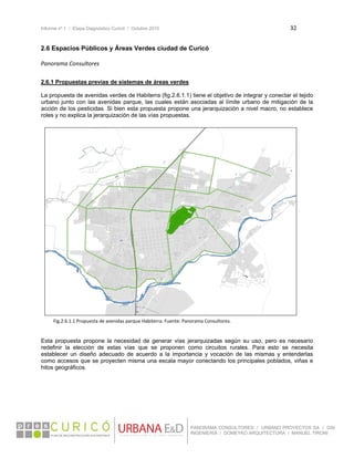 Informe nº 1 / Etapa Diagnóstico Curicó / Octubre 2010 32 
 
PANORAMA CONSULTORES / URBANO PROYECTOS SA / GSI
INGENIERÍA / DOMEYKO ARQUITECTURA / MANUEL TIRONI
2.6 Espacios Públicos y Áreas Verdes ciudad de Curicó
 
Panorama Consultores 
 
2.6.1 Propuestas previas de sistemas de áreas verdes
La propuesta de avenidas verdes de Habiterra (fig.2.6.1.1) tiene el objetivo de integrar y conectar el tejido
urbano junto con las avenidas parque, las cuales están asociadas al límite urbano de mitigación de la
acción de los pesticidas. Si bien esta propuesta propone una jerarquización a nivel macro, no establece
roles y no explica la jerarquización de las vías propuestas.
  Fig.2.6.1.1 Propuesta de avenidas parque Habiterra. Fuente: Panorama Consultores. 
Esta propuesta propone la necesidad de generar vías jerarquizadas según su uso, pero es necesario
redefinir la elección de estas vías que se proponen como circuitos rurales. Para esto se necesita
establecer un diseño adecuado de acuerdo a la importancia y vocación de las mismas y entenderlas
como accesos que se proyecten misma una escala mayor conectando los principales poblados, viñas e
hitos geográficos.
   
 