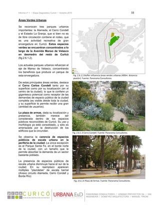 Informe nº 1 / Etapa Diagnóstico Curicó / Octubre 2010 33 
 
PANORAMA CONSULTORES / URBANO PROYECTOS SA / GSI
INGENIERÍA / DOMEYKO ARQUITECTURA / MANUEL TIRONI
Áreas Verdes Urbanas
 
Se reconocen tres parques urbanos
importantes: la Alameda, el Cerro Condell
y el Estadio La Granja, que si bien no es
de libre circulación contiene el rodeo, que
es una actividad recreativa de gran
envergadura en Curicó. Estos espacios
verdes se encuentran concentrados a lo
largo de la Avenida Manso de Velasco
en desmedro del resto de Curicó
(fig.2.6.1.2).
 
Los actuales parques urbanos refuerzan el
eje de Manso de Velasco, concentrando
los beneficios que produce un parque de
esta envergadura.
De estas principales áreas verdes, destaca
el Cerro Carlos Condell tanto por su
superficie como por su localización (en el
centro de la ciudad), lo que le confiere un
gigantesco potencial como receptor de las
demandas de espacio público de la ciudad
completa (es visible desde toda la ciudad,
y su superficie le permite recibir una gran
cantidad de usuarios).
La plaza de armas, dada su localización y
presencia, también merece ser
considerada dentro de los espacios
públicos reconocibles de Curicó. Su uso y
morfología ya está consolidado, y sólo es
amenazada por la destrucción de los
edificios que la circundan.
Se observa la carencia de espacios
públicos de escala urbana en la
periferia de la ciudad. La única excepción
es el Parque Santa Fe, en el borde norte
de la ciudad, con un tamaño que le
permite absorber la demanda de un sector
bastante poblado.
La presencia de espacios públicos de
escala urbana disminuye hacia el sur de la
ciudad. En su reemplazo aparecen
múltiples “plazoletas” de escala barrial
(Anexo circuito Alameda, Cerro Condell y
Borde Río)
Fig. 2.6.1.2 Buffer influencia áreas verdes urbanas (400m. distancia 
peatón). Fuente: Panorama Consultores.
Fig. 2.6.1.3 Cerro Condell. Fuente: Panorama Consultores. 
Fig. 2.6.1.4 Plaza de Armas. Fuente: Panorama Consultores.
 