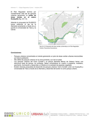 Informe nº 1 / Etapa Diagnóstico Curicó / Octubre 2010 34 
 
PANORAMA CONSULTORES / URBANO PROYECTOS SA / GSI
INGENIERÍA / DOMEYKO ARQUITECTURA / MANUEL TIRONI
El Plan Regulador termina por
complementar este eje de parques
urbanos generando un buffer de
áreas verdes en el estero
Guaiquillo (fig. 2.6.1.5).
Además la propuesta de PLADECO
busca potenciar el eje de la
Alameda conectando a través de un
puente la Universidad de Talca y la
Cárcel.
Conclusiones:
‐ Parques urbanos concentrados al oriente generando un polo de áreas verdes urbanas reconocibles
por toda la población.
‐ Alto déficit de parques urbanos en la zona poniente y sur de la ciudad.
‐ Los parques urbanos del Cerro Condell y el parque Alameda Manso de Velasco tienen una
estructura base de parque, sin embargo, deben consolidarse en cuanto a programa, mobiliario,
pavimento, iluminación y desarrollar un interés en la variedad de especies vegetales.
‐ Existen diversas propuestas de desarrollo de parques urbanos: Cerro Condell, unión con Guaiquillo y
Universidad de Talca a través de la Alameda y desarrollo del borde río como parque urbano.
Fig.2.6.1.5 Propuesta de áreas verdes contenidas en el Plan Regulador. 
Fuente: Panorama Consultores.
 