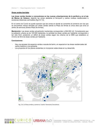 Informe nº 1 / Etapa Diagnóstico Curicó / Octubre 2010 35 
 
PANORAMA CONSULTORES / URBANO PROYECTOS SA / GSI
INGENIERÍA / DOMEYKO ARQUITECTURA / MANUEL TIRONI
Áreas verdes barriales
Las áreas verdes tienden a concentrarse en las nuevas urbanizaciones de la periferia y en el eje
de Manso de Velasco, dejando las zonas aledañas al ferrocarril y ciertos núcleos residenciales a
excesivas distancias caminables (fig.2.6.1.6).
En el centro de Curicó se puede apreciar que las zonas en donde se concentra el comercio son las que
se encuentran menos servidas por áreas verdes siendo la Plaza de Armas la única área que sirve al
centro de servicios (Anexo Plaza de Armas).
Mantención: Las áreas verdes actualmente mantenidas corresponden a 604.000 m2. Considerando que
la población urbana es de 120.000 habitantes, la cantidad de áreas verdes por habitante corresponde a
tan sólo 5m2, existiendo un déficit de áreas verdes según los criterios de la OMS que establece un
mínimo de 9m2 de áreas verdes por habitante.
Conclusiones:
‐ Hay una escasez de espacios verdes a escala de barrio, en especial en las áreas residenciales del
centro histórico y nor-poniente.
‐ Los proyectos en los planes existentes no incorporan estas áreas en su desarrollo.
 
 
 
Fig. 2.6.1.6 Áreas verdes y comercio. Fuente: Panorama Consultores. 
 
 
   
 