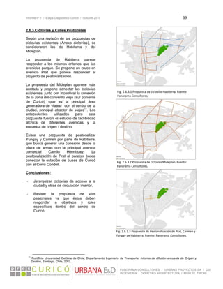 Informe nº 1 / Etapa Diagnóstico Curicó / Octubre 2010 39 
 
PANORAMA CONSULTORES / URBANO PROYECTOS SA / GSI
INGENIERÍA / DOMEYKO ARQUITECTURA / MANUEL TIRONI
2.6.3 Ciclovías y Calles Peatonales
Según una revisión de las propuestas de
ciclovías existentes (Anexo ciclovías), se
consideraron las de Habiterra y del
Mideplan.
La propuesta de Habiterra parece
responder a los mismos criterios que las
avenidas parque. Se propone un cruce en
avenida Prat que parece responder al
proyecto de peatonalización.
La propuesta del Mideplan aparece más
acotada y propone conectar las ciclovías
existentes, junto con incentivar la conexión
de la zona del convento viejo (sur poniente
de Curicó) -que es la principal área
generadora de viajes- con el centro de la
ciudad, principal atractor de viajes11
. Los
antecedentes utilizados para esta
propuesta fueron el estudio de factibilidad
técnica de diferentes avenidas y la
encuesta de origen - destino.
Existe una propuesta de peatonalizar
Yungay y Carmen por parte de Habiterra,
que busca generar una conexión desde la
plaza de armas con la principal avenida
comercial Camilo Henríquez. La
peatonalización de Prat al parecer busca
conectar la estación de buses de Curicó
con el Cerro Condell.
Conclusiones:
‐ Jerarquizar ciclovías de acceso a la
ciudad y otras de circulación interior.
‐ Revisar la propuesta de vías
peatonales ya que éstas deben
responder a objetivos y roles
específicos dentro del centro de
Curicó.
                                                            
11
Pontificia Universidad Católica de Chile; Departamento Ingeniería de Transporte. Informe de difusión encuesta de Origen y
Destino, Santiago, Chile, 2003.
Fig. 2.6.3.1 Propuesta de ciclovías Habiterra. Fuente: 
Panorama Consultores.
Fig. 2.6.3.2 Propuesta de ciclovías Mideplan. Fuente: 
Panorama Consultores.
Fig. 2.6.3.3 Propuesta de Peatonalización de Prat, Carmen y 
Yungay de Habiterra. Fuente: Panorama Consultores.
 