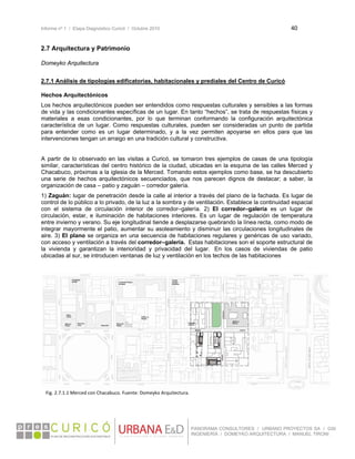 Informe nº 1 / Etapa Diagnóstico Curicó / Octubre 2010 40 
 
PANORAMA CONSULTORES / URBANO PROYECTOS SA / GSI
INGENIERÍA / DOMEYKO ARQUITECTURA / MANUEL TIRONI
2.7 Arquitectura y Patrimonio
 
Domeyko Arquitectura
 
2.7.1 Análisis de tipologías edificatorias, habitacionales y prediales del Centro de Curicó
Hechos Arquitectónicos
Los hechos arquitectónicos pueden ser entendidos como respuestas culturales y sensibles a las formas
de vida y las condicionantes específicas de un lugar. En tanto “hechos”, se trata de respuestas físicas y
materiales a esas condicionantes, por lo que terminan conformando la configuración arquitectónica
característica de un lugar. Como respuestas culturales, pueden ser consideradas un punto de partida
para entender como es un lugar determinado, y a la vez permiten apoyarse en ellos para que las
intervenciones tengan un arraigo en una tradición cultural y constructiva.
A partir de lo observado en las visitas a Curicó, se tomaron tres ejemplos de casas de una tipología
similar, características del centro histórico de la ciudad, ubicadas en la esquina de las calles Merced y
Chacabuco, próximas a la iglesia de la Merced. Tomando estos ejemplos como base, se ha descubierto
una serie de hechos arquitectónicos secuenciados, que nos parecen dignos de destacar; a saber, la
organización de casa – patio y zaguán – corredor galería.
1) Zaguán: lugar de penetración desde la calle al interior a través del plano de la fachada. Es lugar de
control de lo público a lo privado, de la luz a la sombra y de ventilación. Establece la continuidad espacial
con el sistema de circulación interior de corredor–galería. 2) El corredor–galería es un lugar de
circulación, estar, e iluminación de habitaciones interiores. Es un lugar de regulación de temperatura
entre invierno y verano. Su eje longitudinal tiende a desplazarse quebrando la línea recta, como modo de
integrar mayormente el patio, aumentar su asoleamiento y disminuir las circulaciones longitudinales de
aire. 3) El plano se organiza en una secuencia de habitaciones regulares y genéricas de uso variado,
con acceso y ventilación a través del corredor–galería. Estas habitaciones son el soporte estructural de
la vivienda y garantizan la interioridad y privacidad del lugar. En los casos de viviendas de patio
ubicadas al sur, se introducen ventanas de luz y ventilación en los techos de las habitaciones
 
   
Fig. 2.7.1.1 Merced con Chacabuco. Fuente: Domeyko Arquitectura. 
 