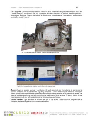 Informe nº 1 / Etapa Diagnóstico Curicó / Octubre 2010 42 
 
PANORAMA CONSULTORES / URBANO PROYECTOS SA / GSI
INGENIERÍA / DOMEYKO ARQUITECTURA / MANUEL TIRONI
Casa Esquina: Condicionamiento climático por medio de la continuidad del patio interior desde la luz del
Oriente (derecha) a la sombra del Sur (izquierda). El alero intensifica la sombra sobre el patio sur,
denominado “Patio de Verano”. La galería al Oriente crea condiciones de invernadero y asoleamiento
apropiados para el invierno.
Zaguán: lugar de acceso, sombra y ventilación. El fuerte contraste del hermetismo de planos de la
fachada contrasta con la actividad del zaguán y ventanas. La línea azul marca la altura de edificación
interior, condición que refuerza los cimientos y la privacidad interior respecto de la posición de la calle. La
línea de sombra de techo da una definición mayor al plano blanco de la fachada. El peso y solidez de los
materiales contrasta con la línea azul similar al cielo que despega la casa.
Galería vidriada: lugar de estar de invierno en que la luz diurna y calor solar en conjunto con la
chimenea definen a la galería como un lugar de invierno.
   
Fig. 2.7.1.4 Fotografías casa esquina. Fuente: Domeyko Arquitectura.
Fig. 2.7.1.3 Fotografía casa esquina. Fuente: Domeyko Arquitectura. 
 