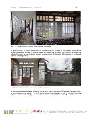 Informe nº 1 / Etapa Diagnóstico Curicó / Octubre 2010 43 
 
PANORAMA CONSULTORES / URBANO PROYECTOS SA / GSI
INGENIERÍA / DOMEYKO ARQUITECTURA / MANUEL TIRONI
 
La galería vidriada al interior del patio regula la temperatura del sistema de circulación y ventilación de
las habitaciones de la casa. El quiebre del eje longitudinal de la galería da una mayor superficie de
exposición solar y la fragmentación produce una secuencia de espacios diferenciados en su calidad
lumínica y de temperatura.
La secuencia de espacios desde la calle al patio y jardín interior deja en privado la galería y habitaciones.
La continuidad entre el zaguán y el jardín interior queda establecida por el eje de puertas interiores y
exteriores a través del patio, dejando a la galería como un elemento visualmente independiente.
   
Fig. 2.7.1.5 Fotografías casa Chacabuco. Fuente: Domeyko Arquitectura.
Fig. 2.7.1.6 Fotografías casa Merced. Fuente: Domeyko Arquitectura.
 