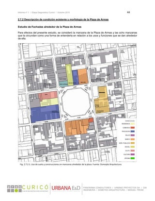 Informe nº 1 / Etapa Diagnóstico Curicó / Octubre 2010 44 
 
PANORAMA CONSULTORES / URBANO PROYECTOS SA / GSI
INGENIERÍA / DOMEYKO ARQUITECTURA / MANUEL TIRONI
2.7.2 Descripción de condición existente y morfología de la Plaza de Armas
Estudio de Fachadas alrededor de la Plaza de Armas
Para efectos del presente estudio, se consideró la manzana de la Plaza de Armas y las ocho manzanas
que la circundan como una forma de entenderla en relación a los usos y funciones que se dan alrededor
de ella.
 
 
 
 
 
 
 
 
 
 
 
 
 
 
 
 
 
 
 
 
 
 
 
 
 
 
 
Fig. 2.7.2.1. Uso de suelo y construcciones en manzanas alrededor de la plaza. Fuente: Domeyko Arquitectura. 
 