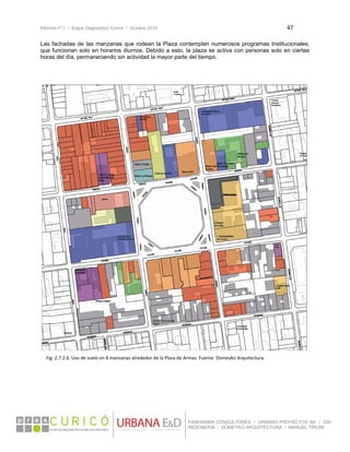 Informe nº 1 / Etapa Diagnóstico Curicó / Octubre 2010 47 
 
PANORAMA CONSULTORES / URBANO PROYECTOS SA / GSI
INGENIERÍA / DOMEYKO ARQUITECTURA / MANUEL TIRONI
Las fachadas de las manzanas que rodean la Plaza contemplan numerosos programas Institucionales,
que funcionan solo en horarios diurnos. Debido a esto, la plaza se activa con personas solo en ciertas
horas del día, permaneciendo sin actividad la mayor parte del tiempo.
Fig. 2.7.2.6. Uso de suelo en 8 manzanas alrededor de la Plaza de Armas. Fuente: Domeyko Arquitectura. 
 