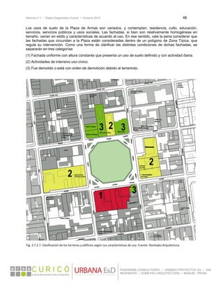 Informe nº 1 / Etapa Diagnóstico Curicó / Octubre 2010 48 
 
PANORAMA CONSULTORES / URBANO PROYECTOS SA / GSI
INGENIERÍA / DOMEYKO ARQUITECTURA / MANUEL TIRONI
Los usos de suelo de la Plaza de Armas son variados, y contemplan: residencia, culto, educación,
servicios, servicios públicos y usos sociales. Las fachadas, si bien son relativamente homogéneas en
tamaño, varían en estilo y características de acuerdo al uso. En ese sentido, vale la pena considerar que
las fachadas que circundan a la Plaza están consideradas dentro de un polígono de Zona Típica, que
regula su intervención. Como una forma de clarificar las distintas condiciones de dichas fachadas, se
separarán en tres categorías:
(1) Fachada uniforme con altura constante que presenta un uso de suelo definido y con actividad diaria.
(2) Actividades de intensivo uso cívico.
(3) Fue demolido o está con orden de demolición debido al terremoto.
Fig. 2.7.2.7. Clasificación de los terrenos y edificios según sus características de uso. Fuente: Domeyko Arquitectura. 
 