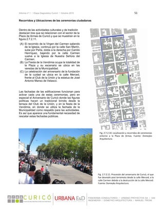 Informe nº 1 / Etapa Diagnóstico Curicó / Octubre 2010 51 
 
PANORAMA CONSULTORES / URBANO PROYECTOS SA / GSI
INGENIERÍA / DOMEYKO ARQUITECTURA / MANUEL TIRONI
Recorridos y Ubicaciones de las ceremonias ciudadanas 
Dentro de las actividades culturales y de tradición
destacan tres que se relacionan con el sector de la
Plaza de Armas de Curicó y que se muestran en la
figura 2.7.2.11.
(A) El recorrido de la Virgen del Carmen saliendo
de la Iglesia, continua por la calle San Martín,
sube por Peña, dobla a la derecha por Camilo
Henríquez, bajando por la calle Carmen
vuelve a la Iglesia de Nuestra Señora del
Carmen.
(B) La Fiesta de la Vendimia ocupa la totalidad de
la Plaza y su escenario se ubica en las
veredas de la Municipalidad.
(C) La celebración del aniversario de la fundación
de la cuidad se ubica en la calle Merced,
frente al Club de la Unión y la estatua de José
Antonio Manso de Velasco.
Las fachadas de las edificaciones funcionan para
activar cada una de estas ceremonias, pero en
especial el Aniversario de Curicó donde las figuras
políticas hacen un tradicional brindis desde la
terraza del Club de la Unión, y en la fiesta de la
Vendimia, en donde se utiliza la fachada de la
Municipalidad como respaldo para las actividades.
Es así que aparece una fundamental necesidad de
rescatar estas fachadas públicas.
Fig. 2.7.2.10. Localización y recorridos de ceremonias 
entorno  a  la  Plaza  de  Armas.  Fuente:  Domeyko 
Arquitectura. 
Fig. 2.7.2.11. Procesión del aniversario de Curicó, el que 
fue desviado post terremoto desde la calle Merced, a la 
calle Carmen debido a la destrucción de la calle Merced. 
Fuente: Domeyko Arquitectura. 
 
