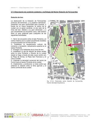Informe nº 1 / Etapa Diagnóstico Curicó / Octubre 2010 52 
 
PANORAMA CONSULTORES / URBANO PROYECTOS SA / GSI
INGENIERÍA / DOMEYKO ARQUITECTURA / MANUEL TIRONI
2.7.3 Descripción de condición existente y morfología del Sector Estación de Ferrocarriles
Estación de tren
La destrucción de la Estación de Ferrocarriles
producto del terremoto, y su posterior demolición,
presentan una gran oportunidad para conectar, a
través de un nuevo programa, el centro de la
ciudad con el sector poniente, al otro lado de la
línea del tren. Debido a su gran dimensión, y a
que actualmente se encuentra vacío, este terreno
tiene un gran potencial para cualquiera de las
siguientes actividades:
1.- Servir de encuentro entre el lado Poniente y el
centro histórico de la cuidad actualmente divididos
e incomunicados por la línea de tren.
2.- Establecer un equipamiento cultural, de
comercio y recreación, actualmente ausente en el
sector Poniente.
3.- Proteger a los habitantes de la línea de tren.
4.- Establecer un eje de relación de áreas verdes
entre la zona Poniente y Oriente de la cuidad
desde la Vega a través de este nuevo centro con
la Plaza de Armas, la Plaza San Francisco y el
Cerro Condell.
5.- Extender la densidad comercial del centro de
Curicó hacia el sector Poniente de la cuidad.
6.- Implementar y condicionar un área verde que
potencie la relación entre la feria agrícola y el
centro comercial de la cuidad.
Fig.  2.7.3.1.  Potenciales  sector  Estación  de  Ferrocarriles. 
Fuente: Domeyko Arquitectura.
 