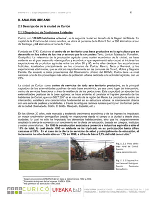 Informe nº 1 / Etapa Diagnóstico Curicó / Octubre 2010 6 
 
PANORAMA CONSULTORES / URBANO PROYECTOS SA / GSI
INGENIERÍA / DOMEYKO ARQUITECTURA / MANUEL TIRONI
II. ANALISIS URBANO
2.1 Descripción de la ciudad de Curicó
2.1.1 Diagnóstico de Condiciones Existentes
Curicó, con 106.000 habitantes urbanos1
, es la segunda ciudad en tamaño de la Región del Maule. Es
capital de la Provincia del mismo nombre, se ubica al poniente de la Ruta 5 Sur, a 200 kilómetros al sur
de Santiago, y 64 kilómetros al norte de Talca.
Fundada en 1743, Curicó es el centro de un territorio cuya base productiva es la agricultura que se
desarrolla en los valles de los ríos y esteros que la circundan (Teno, Lontué, Mataquito, Pumaitén,
Guaiquillo). La relevancia de la producción agrícola como sostén económico de la ciudad, se hace
evidente en el gran desarrollo –demográfico y económico- que experimentó esta ciudad al iniciarse las
exportaciones de productos agrícolas entre los años 80 y 90; entre ellas destacan las exportaciones
frutícolas, localizadas principalmente en las comunas de Curicó, Rauco, Teno y Romeral, y las
exportaciones vitivinícolas, que se ubican mayoritariamente en las comunas de Curicó, Molina y Sagrada
Familia. De acuerdo a datos provenientes del Observatorio Urbano del MINVU, Curicó tiene –a nivel
nacional- uno de los porcentajes más altos de población urbana dedicada a la actividad agrícola, con un
21%.
La ciudad de Curicó, como centro de servicios de todo este territorio productivo, es la principal
captadora de las externalidades positivas de esta base económica, ya sea como lugar de intercambio,
centro de servicios financieros o área de residencia de los productores. Esta capacidad de absorber las
externalidades positivas de la base agrícola, se hace evidente al constatar el ingreso promedio de los
habitantes de Curicó, que con $627.2202
es el más alto de la región del Maule. La condición de centro de
intercambio, establece una característica fundamental en su estructura urbana: la interconexión directa
con una serie de pueblos y localidades, a través de antiguos caminos rurales que hoy en día forman parte
de la ciudad (Balmaceda, Colón, El Boldo, Rauquén, Zapallar, etc.).
En los últimos 20 años, este marcado y sostenido crecimiento económico y de los ingreso ha impulsado
un mayor crecimiento demográfico basado en migraciones desde el campo a la ciudad y desde otras
ciudades, lo cual no sólo ha impulsado las demandas habitacionales, sino que ha progresivamente
ampliado la oferta de comercio y un crecimiento en la oferta de educación, basada en colegios, institutos
y sedes universitarias. En 1990 la construcción asociada a comercio e industrias equivalía a sólo el
11% de total, lo cual desde 1995 en adelante se ha triplicado en su participación hasta cifras
cercanas al 28%. En el caso de la oferta de servicios de salud y principalmente de educación, el
incremento ha sido desde sólo un 1,7% en 1990, a cifras de hasta 5,7% del total construido.3
                                                            
1
Según proyecciones URBANA E&D en base a datos Censos 1992 y 2002.
2
Promedio de ingreso de los hogares, CASEN 2006.
3
INE-permisos de edificación 1990-2009.
Fig.2.1.1.1  Vista  aérea 
área  rural  de  Curicó. 
Fuente: 
www.panoramio.com. 
 
 
Fig.2.1.1.2 Esquina Prat 
con Manuel Rodríguez. 
Fuente:  Panorama 
Consultores.
 