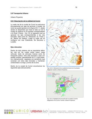 Informe nº 1 / Etapa Diagnóstico Curicó / Octubre 2010 54 
 
PANORAMA CONSULTORES / URBANO PROYECTOS SA / GSI
INGENIERÍA / DOMEYKO ARQUITECTURA / MANUEL TIRONI
2.8 Transporte Urbano
 
Urbano Proyectos 
2.8.1 Descripción de la vialidad de Curicó
La malla vial de la ciudad de Curicó se estructura
principalmente por ejes de servicios y locales, tal
como se puede apreciar en la figura 2.8.1.1, desde
donde se desprende que hacia el lado sur de la
ciudad se observa la vía expresa correspondiente
a la Ruta 5 Norte – Sur. En el siguiente nivel se
aprecian los ejes correspondientes a las vías
troncales, tales como Av. Alessandri, Av. Freire y
Av. Manso de Velasco. Luego la malla vial se
configura con vías Colectoras, De Servicios y
Locales.
Ejes relevantes
Dentro de todo sistema vial es importante definir
las vías por las cuales existe mayor carga
vehicular, tanto de vehículos livianos como de
transporte público. Esto está asociado a ejes con
perfiles amplios, generalmente de 2 o más pistas,
con intersecciones reguladas con semáforos, que
conectan con otros ejes troncales y mantienen
conectividad a lo largo y ancho de la zona.
Dentro de la ciudad de Curicó encontramos los
siguientes ejes estructurantes:
 
 
 
 
 
 
 
 
 
 
 
 
 
 
 
 
 
Fig. 2.8.1.1 Ubicación de la ciudad de Curicó en el contexto 
Regional. Fuente: Urbano Proyectos. 
Fig. 2.8.1.2 Vialidad estructurante de la ciudad / Fuente: 
Diagnóstico STU Curicó. Fuente: Urbano Proyectos. 
 