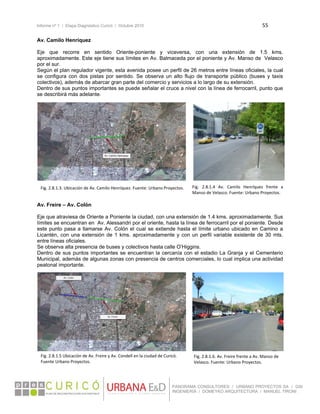 Informe nº 1 / Etapa Diagnóstico Curicó / Octubre 2010 55 
 
PANORAMA CONSULTORES / URBANO PROYECTOS SA / GSI
INGENIERÍA / DOMEYKO ARQUITECTURA / MANUEL TIRONI
Av. Camilo Henríquez
Eje que recorre en sentido Oriente-poniente y viceversa, con una extensión de 1.5 kms.
aproximadamente. Este eje tiene sus límites en Av. Balmaceda por el poniente y Av. Manso de Velasco
por el sur.
Según el plan regulador vigente, esta avenida posee un perfil de 26 metros entre líneas oficiales, la cual
se configura con dos pistas por sentido. Se observa un alto flujo de transporte público (buses y taxis
colectivos), además de abarcar gran parte del comercio y servicios a lo largo de su extensión.
Dentro de sus puntos importantes se puede señalar el cruce a nivel con la línea de ferrocarril, punto que
se describirá más adelante.
 
 
 
Av. Freire – Av. Colón
Eje que atraviesa de Oriente a Poniente la ciudad, con una extensión de 1.4 kms. aproximadamente. Sus
límites se encuentran en Av. Alessandri por el oriente, hasta la línea de ferrocarril por el poniente. Desde
este punto pasa a llamarse Av. Colón el cual se extiende hasta el límite urbano ubicado en Camino a
Licantén, con una extensión de 1 kms. aproximadamente y con un perfil variable existente de 30 mts.
entre líneas oficiales.
Se observa alta presencia de buses y colectivos hasta calle O’Higgins.
Dentro de sus puntos importantes se encuentran la cercanía con el estadio La Granja y el Cementerio
Municipal, además de algunas zonas con presencia de centros comerciales, lo cual implica una actividad
peatonal importante.
 
 
 
Fig. 2.8.1.3. Ubicación de Av. Camilo Henríquez. Fuente: Urbano Proyectos. Fig.  2.8.1.4  Av.  Camilo  Henríquez  frente  a 
Manso de Velasco. Fuente: Urbano Proyectos. 
Fig. 2.8.1.5 Ubicación de Av. Freire y Av. Condell en la ciudad de Curicó. 
Fuente Urbano Proyectos. 
Fig. 2.8.1.6. Av. Freire frente a Av. Manso de 
Velasco. Fuente: Urbano Proyectos.
 
