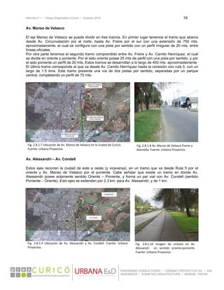 Informe nº 1 / Etapa Diagnóstico Curicó / Octubre 2010 56 
 
PANORAMA CONSULTORES / URBANO PROYECTOS SA / GSI
INGENIERÍA / DOMEYKO ARQUITECTURA / MANUEL TIRONI
Av. Manso de Velasco
 
El eje Manso de Velasco se puede dividir en tres tramos. En primer lugar tenemos el tramo que abarca
desde Av. Circunvalación por el norte, hasta Av. Freire por el sur con una extensión de 750 mts.
aproximadamente, el cual se configura con una pista por sentido con un perfil irregular de 20 mts. entre
líneas oficiales.
Por otra parte tenemos el segundo tramo comprendido entre Av. Freire y Av. Camilo Henríquez, el cual
se divide en oriente y poniente. Por el lado oriente posee 25 mts de perfil con una pista por sentido, y por
el lado poniente un perfil de 20 mts. Estos tramos se desarrollan a lo largo de 400 mts. aproximadamente
El último tramo corresponde al que va desde Av. Camilo Henríquez hasta la conexión con ruta 5, con un
largo de 1.5 kms. Este tramo presenta una vía de dos pistas por sentido, separadas por un parque
central, completando un perfil de 70 mts.
 
 
 
 
Av. Alessandri – Av. Condell
 
Estos ejes recorren la ciudad de este a oeste (y viceversa), en un tramo que va desde Ruta 5 por el
oriente y Av. Manso de Velasco por el poniente. Cabe señalar que existe un tramo en donde Av.
Alessandri posee solamente sentido Oriente – Poniente, y forma un par vial con Av. Condell (sentido
Poniente – Oriente). Esto ejes se extienden por 2.3 km. para Av. Alessandri, y de 1 km.
 
 
 
Fig. 2.8.1.7 Ubicación de Av. Manso de Velasco en la ciudad de Curicó. 
Fuente: Urbano Proyectos. 
Fig. 2.8.1.8 Av. Manso de Velasco frente a 
Alameda. Fuente: Urbano Proyectos. 
Fig.  2.8.1.9  Ubicación  de  Av.  Alessandri  y  Av.  Condell.  Fuente:  Urbano 
Proyectos. 
Fig.  2.8.1.10  Imagen  de  ciclovía  en  Av. 
Alessandri    en  sentido  oriente‐poniente. 
Fuente: Urbano Proyectos. 
 