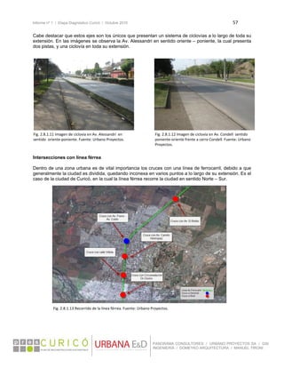 Informe nº 1 / Etapa Diagnóstico Curicó / Octubre 2010 57 
 
PANORAMA CONSULTORES / URBANO PROYECTOS SA / GSI
INGENIERÍA / DOMEYKO ARQUITECTURA / MANUEL TIRONI
Cabe destacar que estos ejes son los únicos que presentan un sistema de ciclovías a lo largo de toda su
extensión. En las imágenes se observa la Av. Alessandri en sentido oriente – poniente, la cual presenta
dos pistas, y una ciclovía en toda su extensión.
 
 
 
 
 
 
 
 
 
 
 
 
 
 
 
 
Intersecciones con línea férrea
Dentro de una zona urbana es de vital importancia los cruces con una línea de ferrocarril, debido a que
generalmente la ciudad es dividida, quedando inconexa en varios puntos a lo largo de su extensión. Es el
caso de la ciudad de Curicó, en la cual la línea férrea recorre la ciudad en sentido Norte – Sur.
 
 
 
 
 
 
 
 
 
 
 
 
 
 
 
 
 
 
 
 
 
   
Fig. 2.8.1.11 Imagen de ciclovía en Av. Alessandri  en 
sentido  oriente‐poniente. Fuente: Urbano Proyectos. 
Fig. 2.8.1.12 Imagen de ciclovía en Av. Condell  sentido 
poniente‐oriente frente a cerro Condell. Fuente: Urbano 
Proyectos. 
Fig. 2.8.1.13 Recorrido de la línea férrea. Fuente: Urbano Proyectos. 
 