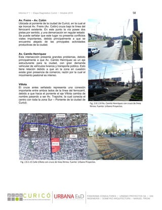 Informe nº 1 / Etapa Diagnóstico Curicó / Octubre 2010 58 
 
PANORAMA CONSULTORES / URBANO PROYECTOS SA / GSI
INGENIERÍA / DOMEYKO ARQUITECTURA / MANUEL TIRONI
Av. Freire – Av. Colón
Ubicada al poniente de la ciudad de Curicó, en la cual el
eje troncal Av. Freire (Av. Colón) cruza bajo la línea del
ferrocarril existente. En este punto la vía posee dos
pistas por sentido, y una demarcación en regular estado
Se puede señalar que este lugar no presenta conflictos
viales importantes, debido principalmente a que se
encuentra alejado de las principales actividades
productivas de la ciudad.
Av. Camilo Henríquez
Esta intersección presenta grandes problemas, debido
principalmente a que Av. Camilo Henríquez es un eje
estructurante para la ciudad, con gran demanda
vehicular de vehículos livianos y transporte público. Esto
tiene relación debido a que en la zona en cuestión
existe gran presencia de comercio, razón por la cual el
movimiento peatonal es intenso.
Villota
El cruce antes señalado representa una conexión
importante entre ambos lados de la línea del ferrocarril,
debido a que hacia el poniente el eje Villota cambia de
nombre pasando a ser Av. Trapiche, la cual conecta el
centro con toda la zona Sur – Poniente de la ciudad de
Curicó.
 
 
 
 
 
 
   
Fig. 2.8.1.14 Av. Camilo Henríquez con cruce de línea 
férrea. Fuente: Urbano Proyectos. 
Fig. 2.8.1.15 Calle Villota con cruce de línea férrea. Fuente: Urbano Proyectos. 
 